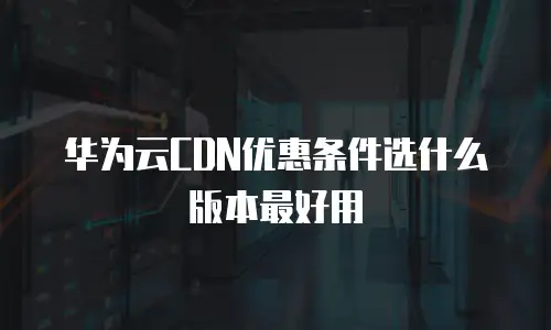 华为云CDN优惠条件选什么版本最好用