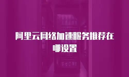 阿里云网络加速服务推荐在哪设置