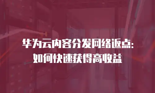 华为云内容分发网络返点：如何快速获得高收益