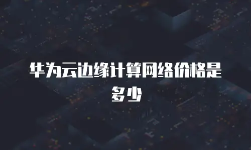 华为云边缘计算网络价格是多少