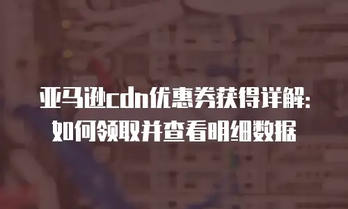 亚马逊cdn优惠券获得详解：如何领取并查看明细数据