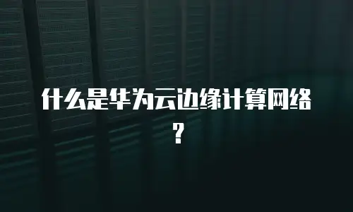什么是华为云边缘计算网络？