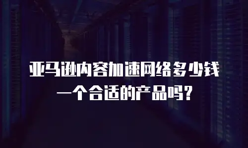 亚马逊内容加速网络多少钱一个合适的产品吗？
