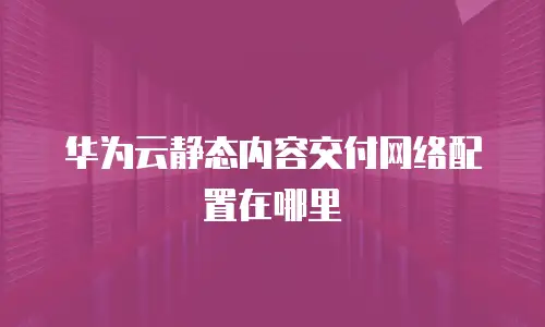 华为云静态内容交付网络配置在哪里