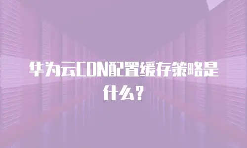 华为云CDN配置缓存策略是什么？