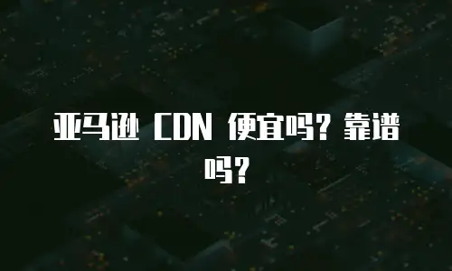 亚马逊 CDN 便宜吗？靠谱吗？
