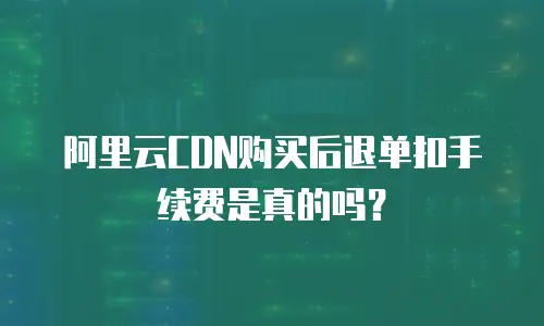 阿里云CDN购买后退单扣手续费是真的吗？