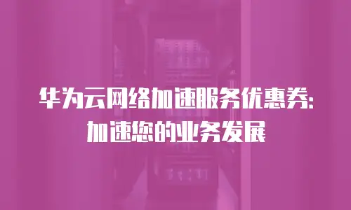 华为云网络加速服务优惠券：加速您的业务发展