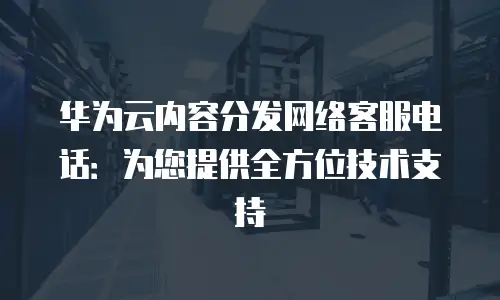 华为云内容分发网络客服电话：为您提供全方位技术支持