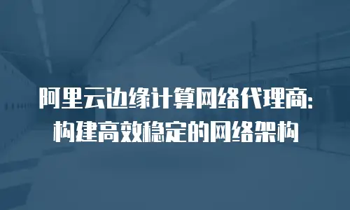 阿里云边缘计算网络代理商：构建高效稳定的网络架构