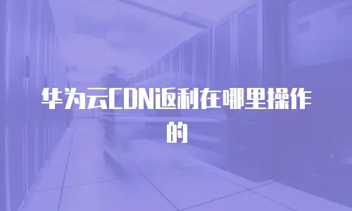 华为云CDN返利在哪里操作的
