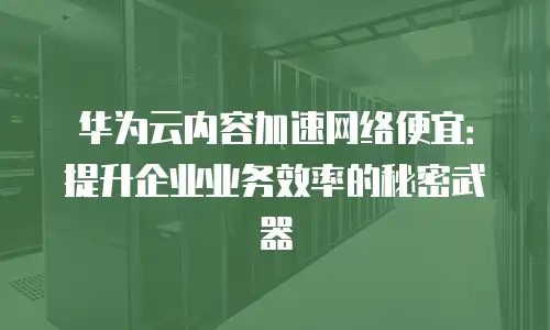 华为云内容加速网络便宜：提升企业业务效率的秘密武器