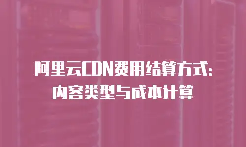 阿里云CDN费用结算方式：内容类型与成本计算