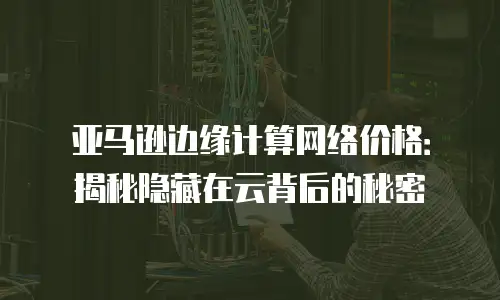 亚马逊边缘计算网络价格：揭秘隐藏在云背后的秘密