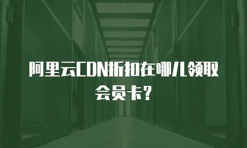 阿里云CDN折扣在哪儿领取会员卡？