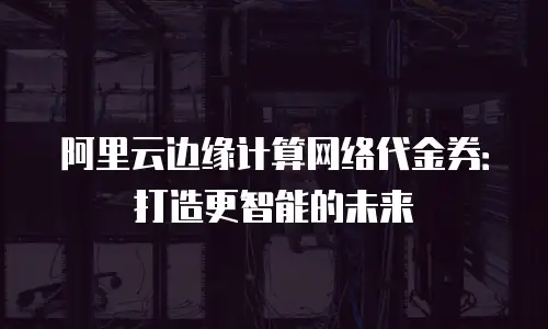 阿里云边缘计算网络代金券：打造更智能的未来