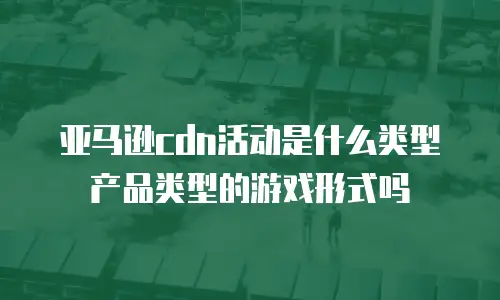 亚马逊cdn活动是什么类型产品类型的游戏形式吗