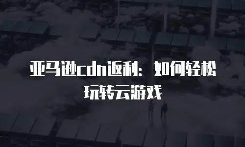 亚马逊cdn返利：如何轻松玩转云游戏