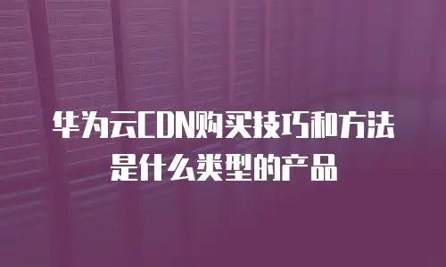 华为云CDN购买技巧和方法是什么类型的产品