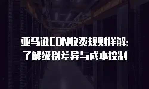 亚马逊CDN收费规则详解：了解级别差异与成本控制