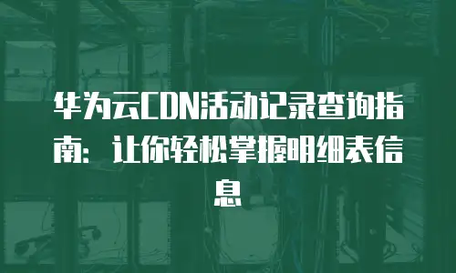 华为云CDN活动记录查询指南：让你轻松掌握明细表信息