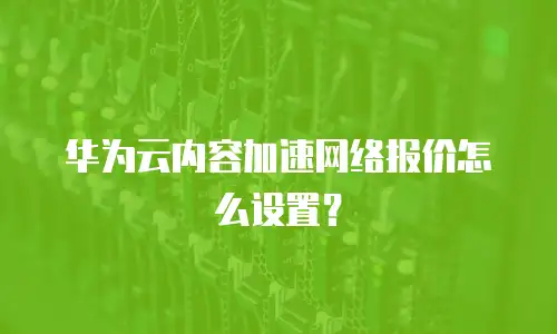 华为云内容加速网络报价怎么设置？