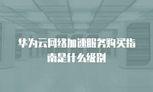 华为云网络加速服务购买指南是什么级别