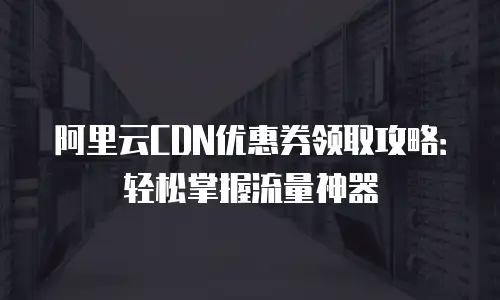 阿里云CDN优惠券领取攻略：轻松掌握流量神器