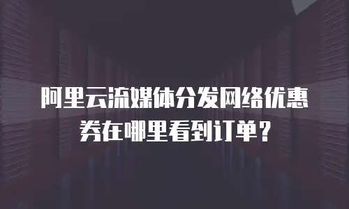 阿里云流媒体分发网络优惠券在哪里看到订单？