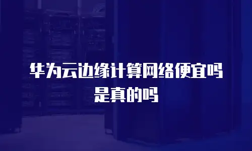华为云边缘计算网络便宜吗是真的吗