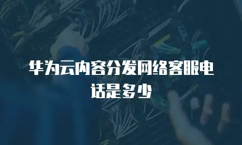 华为云内容分发网络客服电话是多少