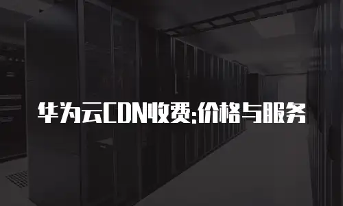华为云CDN收费:价格与服务