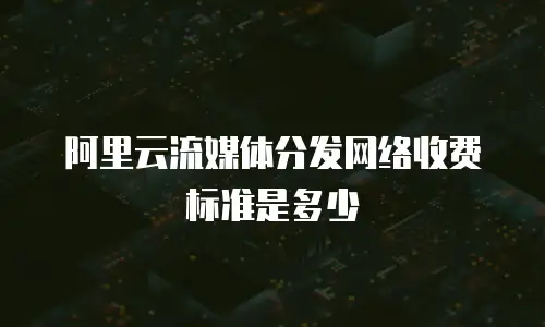 阿里云流媒体分发网络收费标准是多少