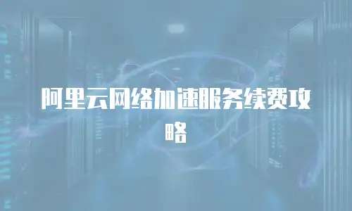 阿里云网络加速服务续费攻略