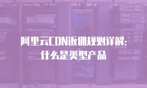 阿里云CDN返佣规则详解：什么是类型产品