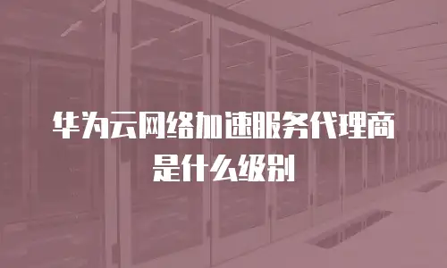 华为云网络加速服务代理商是什么级别