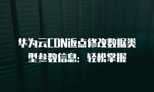 华为云CDN返点修改数据类型参数信息：轻松掌握
