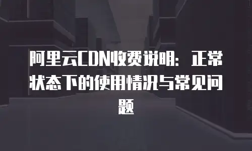 阿里云CDN收费说明：正常状态下的使用情况与常见问题