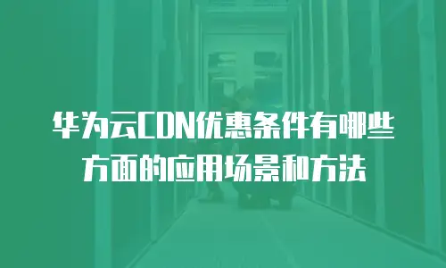 华为云CDN优惠条件有哪些方面的应用场景和方法