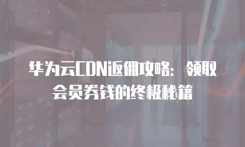 华为云CDN返佣攻略：领取会员券钱的终极秘籍