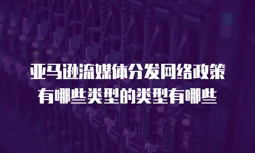 亚马逊流媒体分发网络政策有哪些类型的类型有哪些
