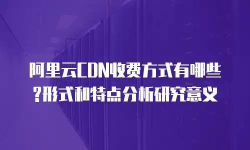 阿里云CDN收费方式有哪些?形式和特点分析研究意义
