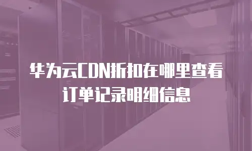 华为云CDN折扣在哪里查看订单记录明细信息