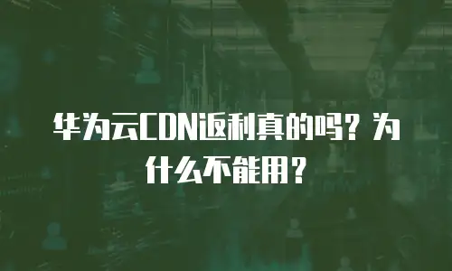 华为云CDN返利真的吗？为什么不能用？