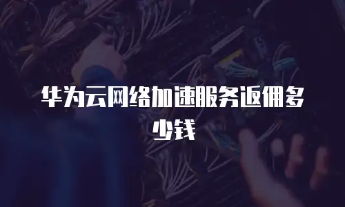 华为云网络加速服务返佣多少钱