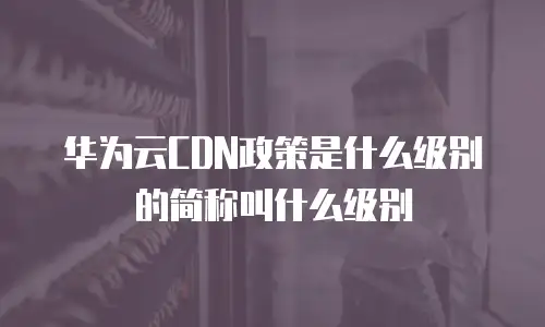 华为云CDN政策是什么级别的简称叫什么级别