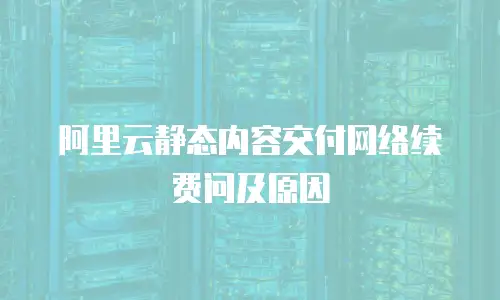 阿里云静态内容交付网络续费问及原因