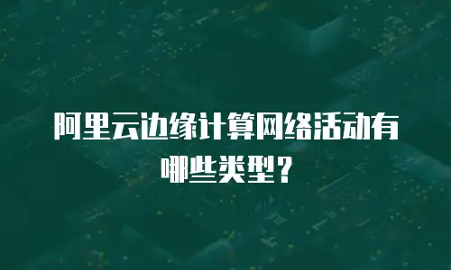 阿里云边缘计算网络活动有哪些类型？