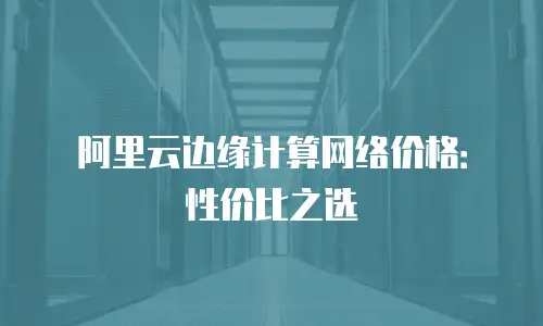 阿里云边缘计算网络价格：性价比之选