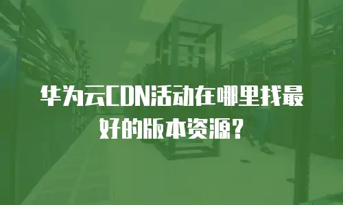 华为云CDN活动在哪里找最好的版本资源？
